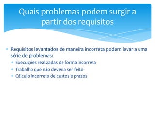 Quais problemas podem surgir a
         partir dos requisitos


Requisitos levantados de maneira incorreta podem levar a uma
série de problemas:
  Execuções realizadas de forma incorreta
  Trabalho que não deveria ser feito
  Cálculo incorreto de custos e prazos
 