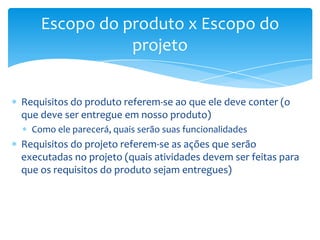 Escopo do produto x Escopo do
               projeto


Requisitos do produto referem-se ao que ele deve conter (o
que deve ser entregue em nosso produto)
  Como ele parecerá, quais serão suas funcionalidades
Requisitos do projeto referem-se as ações que serão
executadas no projeto (quais atividades devem ser feitas para
que os requisitos do produto sejam entregues)
 
