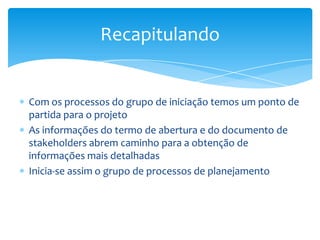 Recapitulando


Com os processos do grupo de iniciação temos um ponto de
partida para o projeto
As informações do termo de abertura e do documento de
stakeholders abrem caminho para a obtenção de
informações mais detalhadas
Inicia-se assim o grupo de processos de planejamento
 