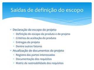 Saídas de definição do escopo


Declaração do escopo do projeto
  Definição do escopo do produto e do projeto
  Critérios de aceitação do produto
  Entregas do projeto
  Dentre outros fatores
Atualização de documentos do projeto
  Registro das partes interessadas
  Documentação dos requisitos
  Matriz de rastreabilidade dos requisitos
 