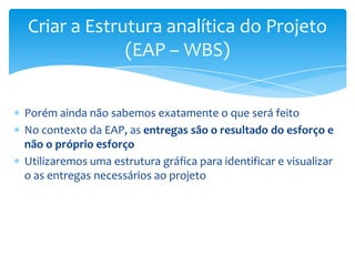 Criar a Estrutura analítica do Projeto
             (EAP – WBS)


Porém ainda não sabemos exatamente o que será feito
No contexto da EAP, as entregas são o resultado do esforço e
não o próprio esforço
Utilizaremos uma estrutura gráfica para identificar e visualizar
o as entregas necessários ao projeto
 