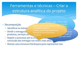 Ferramentas e técnicas – Criar a
       estrutura analítica do projeto

                                            Há uma regra – 8:40 e 8:80
Decomposição                                (não devem haver pacotes
                             Quanto mais níveis, maioresmaishoras e
                                                 O Nível são
                                              menores que 8 baixo
  Identificar as entregas do os detalhes sobre o que 40 oué horas)
                             projeto       maiores da EAP 80
                             projeto, porém gerenciá-los se
                                                     denominado
  Dividir a entrega do projeto em partes menores que representam
                                                 A EAP deve conter 100% do
                             tornará um processo mais de trabalho
                                                 Pacote a ser realizado no
                                                  trabalho
  produtos, serviços ou resultados verificáveis
                             complexo
                                                   projeto (regra dos 100%)
  Repetir o processo até se chegar em um nível suficiente para
  conclusão das entregas nos níveis mais altos e verificáveis
  Montar uma estrutura hierárquica para representar isto
 