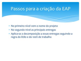Passos para a criação da EAP


No primeiro nível vem o nome do projeto
No segundo nível as principais entregas
Aplica-se a decomposição a essas entregas seguindo a
regra do 8:80 e do 100% de trabalho
 
