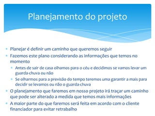 Planejamento do projeto


Planejar é definir um caminho que queremos seguir
Fazemos este plano considerando as informações que temos no
momento
  Antes de sair de casa olhamos para o céu e decidimos se vamos levar um
  guarda-chuva ou não
  Se olharmos para a previsão do tempo teremos uma garantir a mais para
  decidir se levamos ou não o guarda-chuva
O planejamento que faremos em nosso projeto irá traçar um caminho
que pode ser alterado a medida que temos mais informações
A maior parte do que faremos será feita em acordo com o cliente
financiador para evitar retrabalho
 