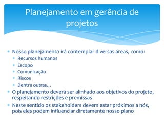 Planejamento em gerência de
              projetos


Nosso planejamento irá contemplar diversas áreas, como:
  Recursos humanos
  Escopo
  Comunicação
  Riscos
  Dentre outras…
O planejamento deverá ser alinhado aos objetivos do projeto,
respeitando restrições e premissas
Neste sentido os stakeholders devem estar próximos a nós,
pois eles podem influenciar diretamente nosso plano
 