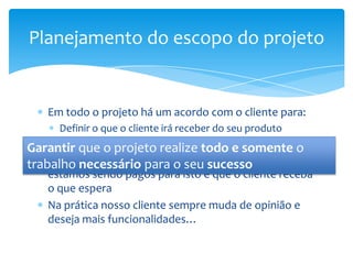 Planejamento do escopo do projeto


    Em todo o projeto há um acordo com o cliente para:
     Definir o que o cliente irá receber do seu produto
Garantir quetrabalho que realize todono projeto
     Definir o o projeto será realizado e somente o
trabalho necessário para o seu sucesso ao qual não
    O ideal é que não realizemos um trabalho
    estamos sendo pagos para isto e que o cliente receba
    o que espera
    Na prática nosso cliente sempre muda de opinião e
    deseja mais funcionalidades…
 