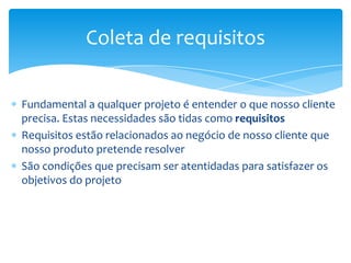 Coleta de requisitos

Fundamental a qualquer projeto é entender o que nosso cliente
precisa. Estas necessidades são tidas como requisitos
Requisitos estão relacionados ao negócio de nosso cliente que
nosso produto pretende resolver
São condições que precisam ser atentidadas para satisfazer os
objetivos do projeto
 