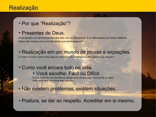 Realização Por que “Realização”?  Presentes de Deus. Deus sempre nos dá ferramentas para lidar com as dificuldades. E as dificuldades nos fazem melhores. Quem não cresceu com uma dificuldade que tenha passado? •  Realização em um mundo de provas e expiações. O nosso mundo é como uma casa em reforma, com mudanças e dificuldades que educam. Como você encara tudo na vida. Você escolhe: Fácil ou Difícil. O que você não dá importância desaparece da sua vida: “Isso se dá um jeito”. Abre uma série de coisas para solução. •  Não existem problemas, existem situações. •  Postura, se dar ao respeito. Acreditar em si mesmo. 
