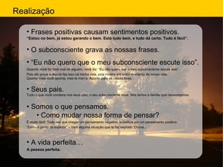 Realização Frases positivas causam sentimentos positivos. “ Estou no bem, já estou gerando o bem. Está tudo bem, e tudo dá certo. Tudo é fácil”. O subconsciente grava as nossas frases. “ Eu não quero que o meu subconsciente escute isso”.  Quando você for falar mal de alguém, você diz: “Eu não quero que o meu subconsciente escute isso”. Pois ele grava e depois faz isso na minha vida, pois mostra em outro momento de nossa vida. Quanto mais você aponta, mas te marca. Aponte para as coisas boas. Seus pais. Tudo o que você condena nos seus pais, o seu subconsciente ouve. Nós temos a família que necessitamos. •  Somos o que pensamos. •  Como mudar nossa forma de pensar? É muito fácil: Toda vez que chegar um pensamento negativo, substitua por um pensamento positivo. “ Estou a ponto de explodir” – Vem alguma situação que te faz explodir. Chuva... A vida perfeita… A pessoa perfeita. 