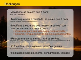 Realização Acostume-se só com que é bom! “ Isso não é pra mim”! •  Mesmo que seja a realidade, só veja o que é bom. Cidade de São Paulo, pontos positivos e negativos. Modifique a estrutura dos nossos “arquivos” com bons pensamentos e com a prece. •  Você atrai para sua vida o que você acredita. •  Sintonia. Ninguém manda em seus pensamentos. Reprograme a sua mente... Até os sonhos... “ Este sonho, se eu voltar a ter com tal conclusão. Elabore uma conclusão, arquive-a. A próxima vez que ele vir, a conclusão será diferente”. O Espiritual: Ideias geniais, intuições geniais. “ Eu não devo fazer isso”. Realização: Espírito, mente, pensamentos, vontade. 