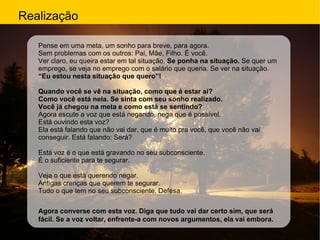 Realização Pense em uma meta, um sonho para breve, para agora. Sem problemas com os outros: Pai, Mãe, Filho. É você. Ver claro, eu queira estar em tal situação.  Se ponha na situação.  Se quer um emprego, se veja no emprego com o salário que queria. Se ver na situação. “ Eu estou nesta situação que quero”! Quando você se vê na situação, como que é estar aí?  Como você está nela. Se sinta com seu sonho realizado. Você já chegou na meta e como está se sentindo? Agora escute a voz que está negando, nega que é possível. Está ouvindo esta voz? Ela está falando que não vai dar, que é muito pra você, que você não vai conseguir. Está falando: Será? Está voz é o que está gravando no seu subconsciente. É o suficiente para te segurar. Veja o que está querendo negar. Antigas crenças que querem te segurar. Tudo o que tem no seu subconsciente. Defesa. Agora converse com esta voz. Diga que tudo vai dar certo sim, que será fácil. Se a voz voltar, enfrente-a com novos argumentos, ela vai embora.   