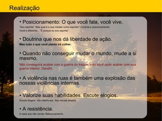 Realização Posicionamento: O que você fala, você vive. “ Sou espírita”. Mas qual é a sua missão como espírita? Conduta e posicionamento. Você é diferente... “É porque eu sou espírita”. Doutrina que nos dá liberdade de ação. Mas tudo o que você planta irá colher. Quando não conseguir mudar o mundo, mude a si mesmo. Não conseguirá acabar com a guerra do Iraque, mas você pode acabar com sua guerra interior. Gandhi. •  A violência nas ruas é também uma explosão das nossas violências internas. •  Valorize suas habilidades. Escute elogios. Escute elogios, não interrompa. Não recuse elogios. •  A resistência. A casa que não vende. Relacionamento. 