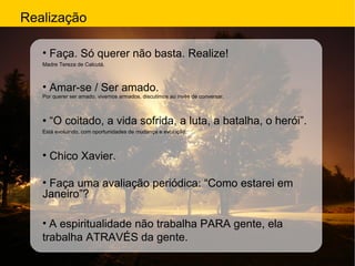 Realização Faça. Só querer não basta. Realize!  Madre Tereza de Calcutá. Amar-se / Ser amado. Por querer ser amado, vivemos armados, discutimos ao invés de conversar. • “ O coitado, a vida sofrida, a luta, a batalha, o herói”. Está evoluindo, com oportunidades de mudança e evolução. Chico Xavier. Faça uma avaliação periódica: “Como estarei em Janeiro”? A espiritualidade  não trabalha PARA gente, ela trabalha ATRAVÉS da gente. 