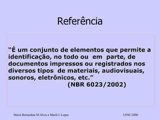 Maria Bernardete M Alves e Marili I. Lopes UFSC/2006 
Referência“É um conjunto de elementos que permite a identificação, no todo ou em parte, dedocumentos impressos ou registrados nos diversos tipos de materiais, audiovisuais, sonoros, eletrônicos, etc.” (NBR 6023/2002)  