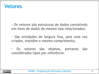 Vetores


  ➢Os vetores são estruturas de dados consistindo
  em itens de dados do mesmo tipo relacionados;

  ➢
    São entidades de largura fixa, pois uma vez
  criados, mantêm o mesmo comprimento;

  ➢
     Os vetores são objetos, portanto                  são
  considerados tipos por referência.




            103403 – Programação Orientada a Objetos         11
 
