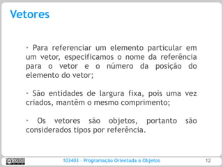 Vetores

  ➢ Para referenciar um elemento particular em
  um vetor, especificamos o nome da referência
  para o vetor e o número da posição do
  elemento do vetor;

  ➢ São entidades de largura fixa, pois uma vez
  criados, mantêm o mesmo comprimento;

  ➢
     Os vetores são objetos, portanto                 são
  considerados tipos por referência.


           103403 – Programação Orientada a Objetos         12
 