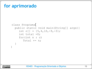 for aprimorado


   class Programa{
     public static void main(String[] args){
       int c[] = {5,4,10,-9,-3};
       int total =0;
       for(int n : c)
          Total += n;
     }
  }




           103403 – Programação Orientada a Objetos   15
 