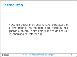 Introdução



  ➢ Quando declaramos uma variável para associar
  a um objeto, na verdade essa variável não
  guarda o objeto, e sim uma maneira de acessá-
  lo, chamada de referência;




           103403 – Programação Orientada a Objetos   4
 