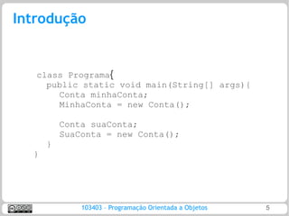 Introdução


   class Programa{
     public static void main(String[] args){
       Conta minhaConta;
       MinhaConta = new Conta();

          Conta suaConta;
          SuaConta = new Conta();
      }
  }




              103403 – Programação Orientada a Objetos   5
 