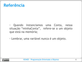 Referência



  ➢
      Quando instanciamos uma Conta, nessa
  situação “minhaConta”, refere-se a um objeto
  que está na memória;

  ➢
      Lembrar, uma variável nunca é um objeto.




              103403 – Programação Orientada a Objetos   6
 