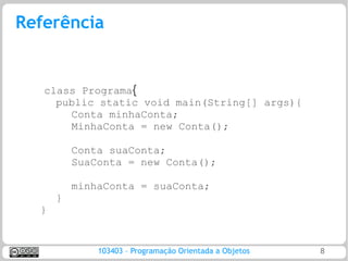 Referência


   class Programa{
     public static void main(String[] args){
       Conta minhaConta;
       MinhaConta = new Conta();

          Conta suaConta;
          SuaConta = new Conta();

          minhaConta = suaConta;
      }
  }


              103403 – Programação Orientada a Objetos   8
 