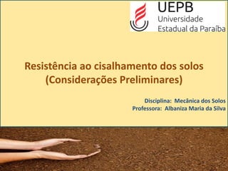 Resistência ao cisalhamento dos solos
(Considerações Preliminares)
Disciplina: Mecânica dos Solos
Professora: Albaniza Maria da Silva
 