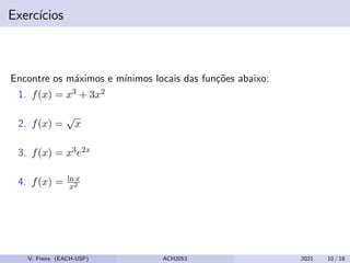 Exercı́cios
Encontre os máximos e mı́nimos locais das funções abaixo:
1. f(x) = x3 + 3x2
2. f(x) =
√
x
3. f(x) = x3e2x
4. f(x) = ln x
x2
V. Freire (EACH-USP) ACH2053 2021 10 / 18
 
