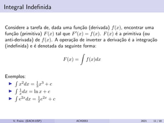 Integral Indefinida
Considere a tarefa de, dada uma função (derivada) f(x), encontrar uma
função (primitiva) F(x) tal que F0(x) = f(x). F(x) é a primitiva (ou
anti-derivada) de f(x). A operação de inverter a derivação é a integração
(indefinida) e é denotada da seguinte forma:
F(x) =
Z
f(x)dx
Exemplos:
I
R
x2dx = 1
3x3 + c
I
R 1
xdx = ln x + c
I
R
e2xdx = 1
2e2x + c
V. Freire (EACH-USP) ACH2053 2021 11 / 18
 