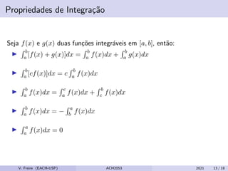 Propriedades de Integração
Seja f(x) e g(x) duas funções integráveis em [a, b], então:
I
R b
a [f(x) + g(x)]dx =
R b
a f(x)dx +
R b
a g(x)dx
I
R b
a [cf(x)]dx = c
R b
a f(x)dx
I
R b
a f(x)dx =
R c
a f(x)dx +
R b
c f(x)dx
I
R b
a f(x)dx = −
R a
b f(x)dx
I
R a
a f(x)dx = 0
V. Freire (EACH-USP) ACH2053 2021 13 / 18
 
