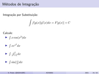 Métodos de Integração
Integração por Substituição:
Z
f[g(x)]g0
(x)dx = F[g(x)] + C
Calcule:
I
R
x cos(x2)dx
I
R
xex2
dx
I
R x2
x3+1
dx
I
R
sin(x
2 )dx
V. Freire (EACH-USP) ACH2053 2021 14 / 18
 