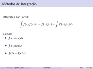 Métodos de Integração
Integração por Partes:
Z
f(x)g0
(x)dx = f(x)g(x) −
Z
f0
(x)g(x)dx
Calcule:
I
R
x cos(x)dx
I
R
x ln(x)dx
I
R
(2x − 1)exdx
V. Freire (EACH-USP) ACH2053 2021 15 / 18
 