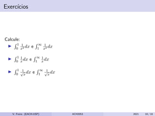 Exercı́cios
Calcule:
I
R 1
0
1
x2 dx e
R ∞
1
1
x2 dx
I
R 1
0
1
xdx e
R ∞
1
1
x dx
I
R 1
0
1
√
x
dx e
R ∞
1
1
√
x
dx
V. Freire (EACH-USP) ACH2053 2021 18 / 18
 