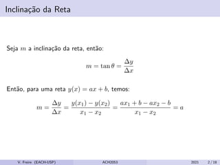 Inclinação da Reta
Seja m a inclinação da reta, então:
m = tan θ =
∆y
∆x
Então, para uma reta y(x) = ax + b, temos:
m =
∆y
∆x
=
y(x1) − y(x2)
x1 − x2
=
ax1 + b − ax2 − b
x1 − x2
= a
V. Freire (EACH-USP) ACH2053 2021 2 / 18
 