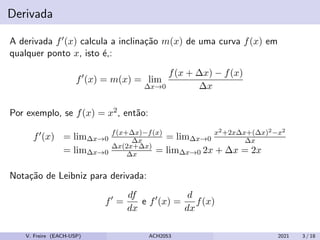 Derivada
A derivada f0(x) calcula a inclinação m(x) de uma curva f(x) em
qualquer ponto x, isto é,:
f0
(x) = m(x) = lim
∆x→0
f(x + ∆x) − f(x)
∆x
Por exemplo, se f(x) = x2, então:
f0(x) = lim∆x→0
f(x+∆x)−f(x)
∆x = lim∆x→0
x2+2x∆x+(∆x)2−x2
∆x
= lim∆x→0
∆x(2x+∆x)
∆x = lim∆x→0 2x + ∆x = 2x
Notação de Leibniz para derivada:
f0
=
df
dx
e f0
(x) =
d
dx
f(x)
V. Freire (EACH-USP) ACH2053 2021 3 / 18
 