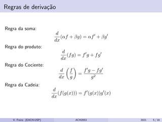 Regras de derivação
Regra da soma:
d
dx
(αf + βg) = αf0
+ βg0
Regra do produto:
d
dx
(fg) = f0
g + fg0
Regra do Cociente:
d
dx

f
g

=
f0g − fg0
g2
Regra da Cadeia:
d
dx
(f(g(x))) = f0
(g(x))g0
(x)
V. Freire (EACH-USP) ACH2053 2021 5 / 18
 
