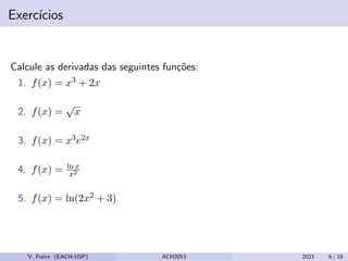 Exercı́cios
Calcule as derivadas das seguintes funções:
1. f(x) = x3 + 2x
2. f(x) =
√
x
3. f(x) = x3e2x
4. f(x) = ln x
x2
5. f(x) = ln(2x2 + 3)
V. Freire (EACH-USP) ACH2053 2021 6 / 18
 