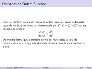 Derivadas de Ordem Superior
Pode-se também definir derivadas de ordem superior, como a derivada
segunda de f(x) no ponto x, representada por f00(x) = (f0(x))0, ou, na
notação de Leibniz:
d
dx
df
dx
=
d2f
dx2
Da mesma forma que a primeira deriva de f(x) indica a taxa de
crescimento em x, a segunda derivada indica a taxa de crescimento em
f0(x).
V. Freire (EACH-USP) ACH2053 2021 7 / 18
 