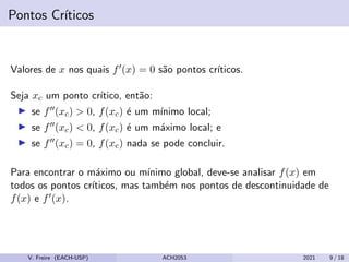 Pontos Crı́ticos
Valores de x nos quais f0(x) = 0 são pontos crı́ticos.
Seja xc um ponto crı́tico, então:
I se f00(xc)  0, f(xc) é um mı́nimo local;
I se f00(xc)  0, f(xc) é um máximo local; e
I se f00(xc) = 0, f(xc) nada se pode concluir.
Para encontrar o máximo ou mı́nimo global, deve-se analisar f(x) em
todos os pontos crı́ticos, mas também nos pontos de descontinuidade de
f(x) e f0(x).
V. Freire (EACH-USP) ACH2053 2021 9 / 18
 