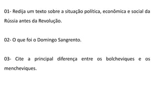 01- Redija um texto sobre a situação política, econômica e social da
Rússia antes da Revolução.
02- O que foi o Domingo Sangrento.
03- Cite a principal diferença entre os bolcheviques e os
mencheviques.
 