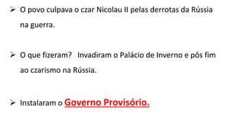  O povo culpava o czar Nicolau II pelas derrotas da Rússia
na guerra.
 O que fizeram? Invadiram o Palácio de Inverno e pôs fim
ao czarismo na Rússia.
 Instalaram o Governo Provisório.
 