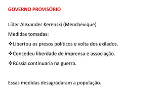 GOVERNO PROVISÓRIO
Líder Alexander Kerenski (Menchevique)
Medidas tomadas:
Libertou os presos políticos e volta dos exilados.
Concedeu liberdade de imprensa e associação.
Rússia continuaria na guerra.
Essas medidas desagradaram a população.
 