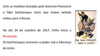 Com as medidas tomadas pelo Governo Provisório
o líder bolchevique Lênin que estava exilado
voltou para a Rússia.
No dia 24 de outubro de 1917, tinha início a
Revolução.
Os bolcheviques tomaram o poder sob a liderança
de Lênin.
 