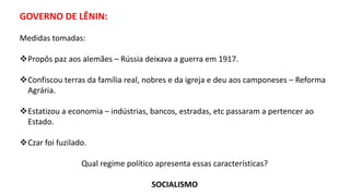 GOVERNO DE LÊNIN:
Medidas tomadas:
Propôs paz aos alemães – Rússia deixava a guerra em 1917.
Confiscou terras da família real, nobres e da igreja e deu aos camponeses – Reforma
Agrária.
Estatizou a economia – indústrias, bancos, estradas, etc passaram a pertencer ao
Estado.
Czar foi fuzilado.
Qual regime político apresenta essas características?
SOCIALISMO
 