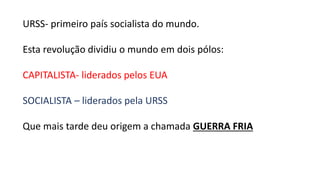 URSS- primeiro país socialista do mundo.
Esta revolução dividiu o mundo em dois pólos:
CAPITALISTA- liderados pelos EUA
SOCIALISTA – liderados pela URSS
Que mais tarde deu origem a chamada GUERRA FRIA
 