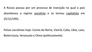 A Rússia passou por um processo de transição no qual o país
abandonou o regime socialista e se tornou capitalista em
25/12/1991.
Países socialistas hoje: Coreia do Norte, Vietnã, Cuba, Líbia, Laos,
Bielorrússia, Venezuela e China (politicamente).
 