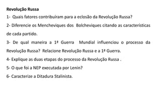 Revolução Russa
1- Quais fatores contribuíram para a eclosão da Revolução Russa?
2- Diferencie os Mencheviques dos Bolcheviques citando as características
de cada partido.
3- De qual maneira a 1ª Guerra Mundial influenciou o processo da
Revolução Russa? Relacione Revolução Russa e a 1ª Guerra.
4- Explique as duas etapas do processo da Revolução Russa .
5- O que foi a NEP executada por Lenin?
6- Caracterize a Ditadura Stalinista.
 