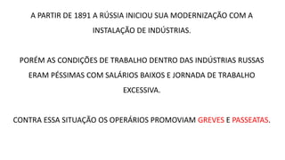 A PARTIR DE 1891 A RÚSSIA INICIOU SUA MODERNIZAÇÃO COM A
INSTALAÇÃO DE INDÚSTRIAS.
PORÉM AS CONDIÇÕES DE TRABALHO DENTRO DAS INDÚSTRIAS RUSSAS
ERAM PÉSSIMAS COM SALÁRIOS BAIXOS E JORNADA DE TRABALHO
EXCESSIVA.
CONTRA ESSA SITUAÇÃO OS OPERÁRIOS PROMOVIAM GREVES E PASSEATAS.
 