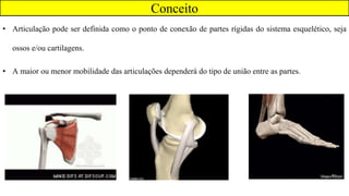 • Articulação pode ser definida como o ponto de conexão de partes rígidas do sistema esquelético, seja
ossos e/ou cartilagens.
• A maior ou menor mobilidade das articulações dependerá do tipo de união entre as partes.
Conceito
 