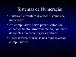 Sistemas de Numeração Existiram e existem diversos sistemas de numeração. No computador, serve para questões de endereçamento, armazenamento, conteúdo de tabelas e representações gráficas. Bases diferentes usadas nos mais diversos computadores.  