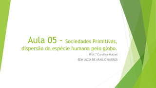 Aula 05 - Sociedades Primitivas,
dispersão da espécie humana pelo globo.
Prof.ª Carolina Maciel
EEM LUZIA DE ARAÚJO BARROS
 